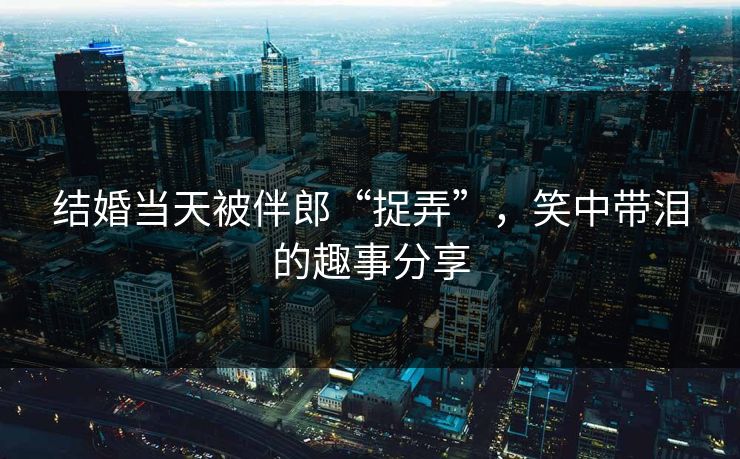 结婚当天被伴郎“捉弄”,笑中带泪的趣事分享 结婚当天被伴郎“捉弄”,笑中带泪的趣事分享