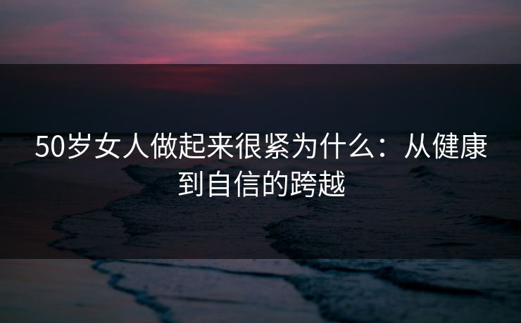 50岁女人做起来很紧为什么:从健康到自信的跨越 50岁女人做起来很紧为什么:从健康到自信的跨越