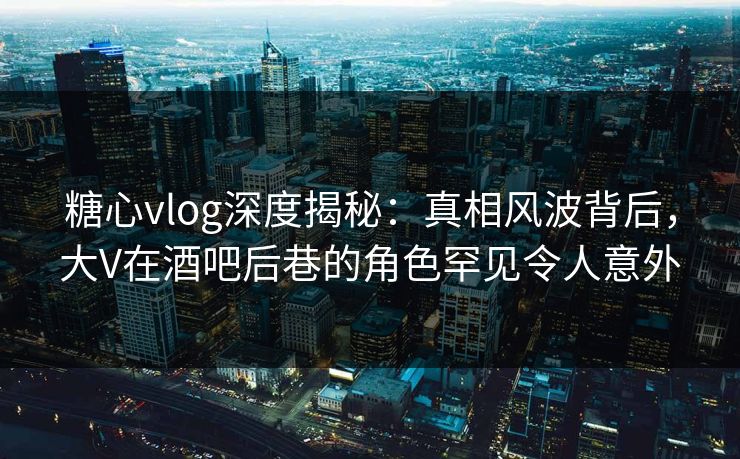 糖心vlog深度揭秘：真相风波背后，大V在酒吧后巷的角色罕见令人意外