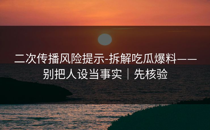 二次传播风险提示-拆解吃瓜爆料——别把人设当事实｜先核验