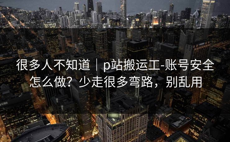 很多人不知道|p站搬运工-账号安全怎么做?少走很多弯路,别乱用 很多人不知道|p站搬运工-账号安全怎么做?少走很多弯路,别乱用
