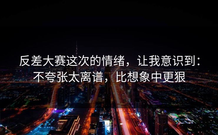 反差大赛这次的情绪，让我意识到：不夸张太离谱，比想象中更狠