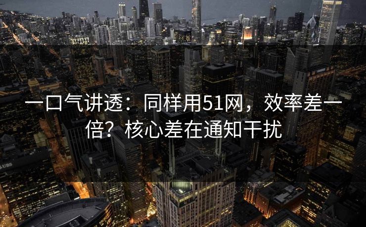 一口气讲透：同样用51网，效率差一倍？核心差在通知干扰