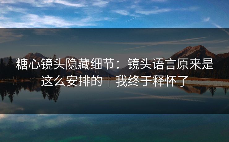 糖心镜头隐藏细节：镜头语言原来是这么安排的｜我终于释怀了