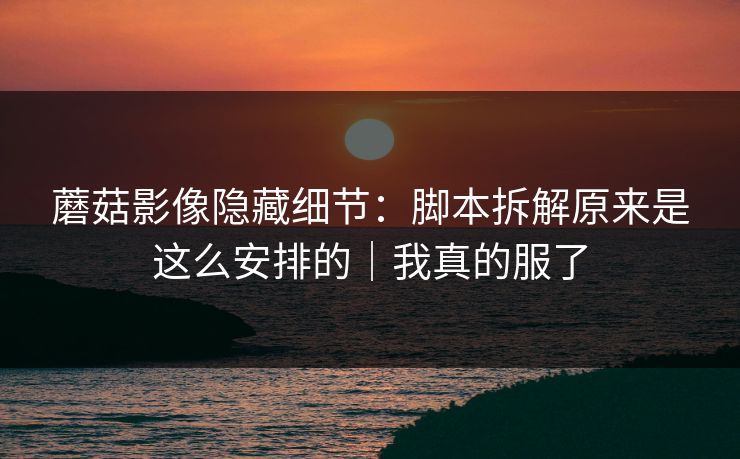 蘑菇影像隐藏细节：脚本拆解原来是这么安排的｜我真的服了