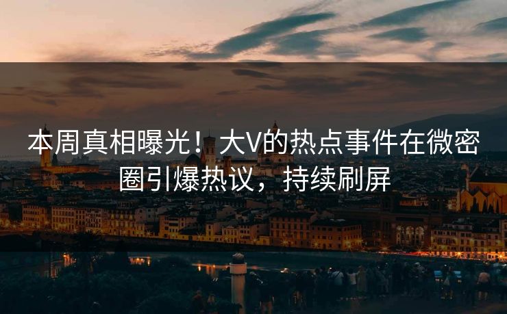 本周真相曝光！大V的热点事件在微密圈引爆热议，持续刷屏