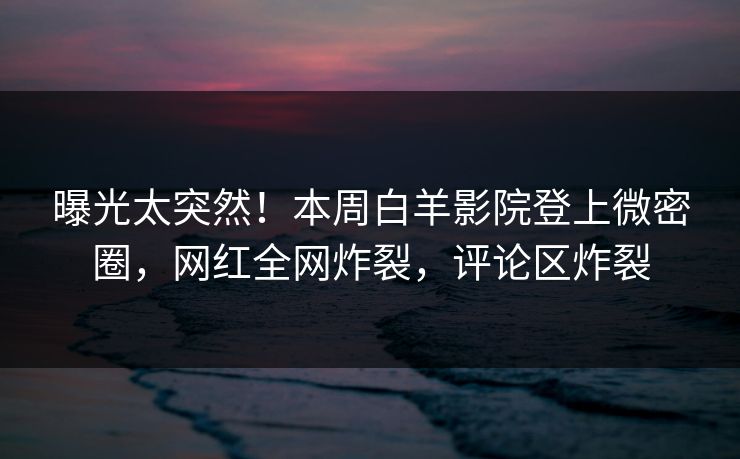 曝光太突然！本周白羊影院登上微密圈，网红全网炸裂，评论区炸裂