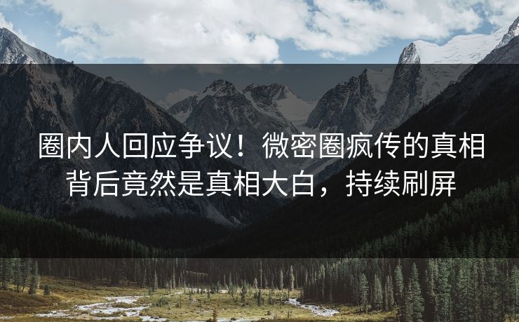 圈内人回应争议！微密圈疯传的真相背后竟然是真相大白，持续刷屏