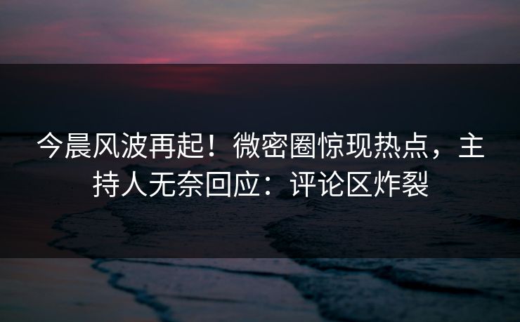 今晨风波再起！微密圈惊现热点，主持人无奈回应：评论区炸裂