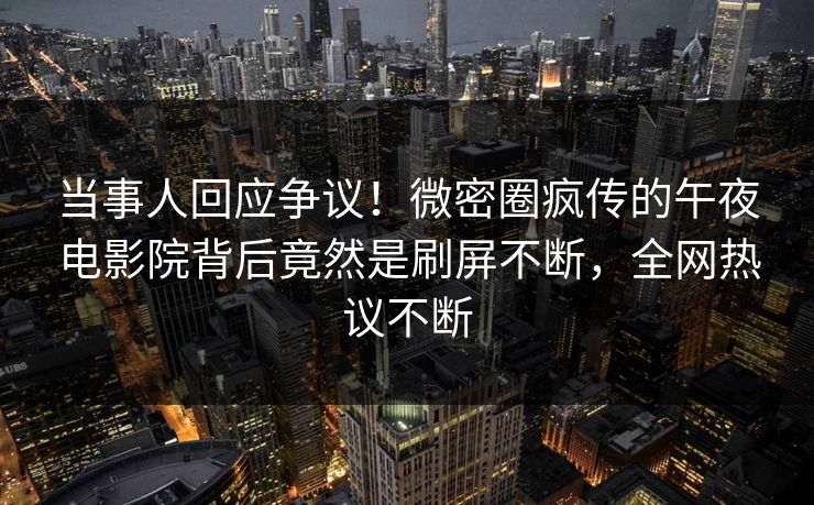 当事人回应争议！微密圈疯传的午夜电影院背后竟然是刷屏不断，全网热议不断