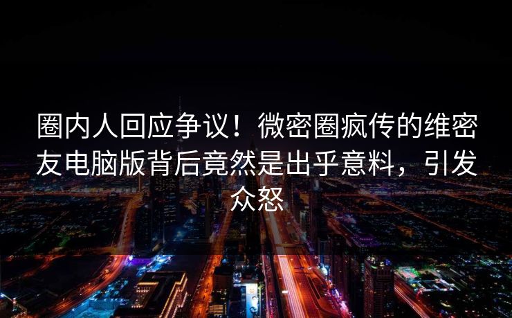 圈内人回应争议！微密圈疯传的维密友电脑版背后竟然是出乎意料，引发众怒