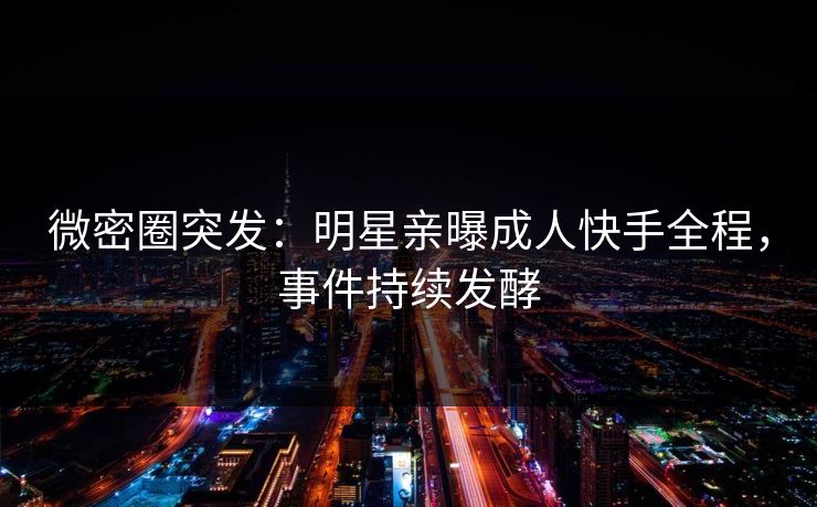 微密圈突发：明星亲曝成人快手全程，事件持续发酵