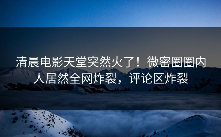 清晨电影天堂突然火了！微密圈圈内人居然全网炸裂，评论区炸裂