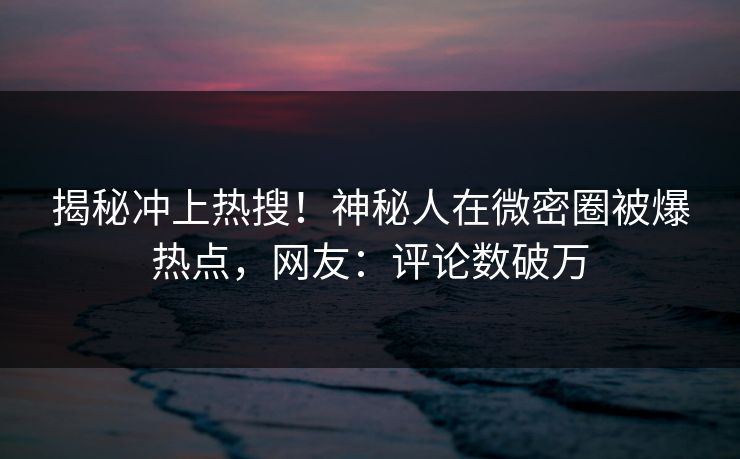 揭秘冲上热搜！神秘人在微密圈被爆热点，网友：评论数破万