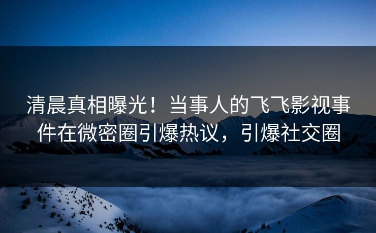 清晨真相曝光！当事人的飞飞影视事件在微密圈引爆热议，引爆社交圈