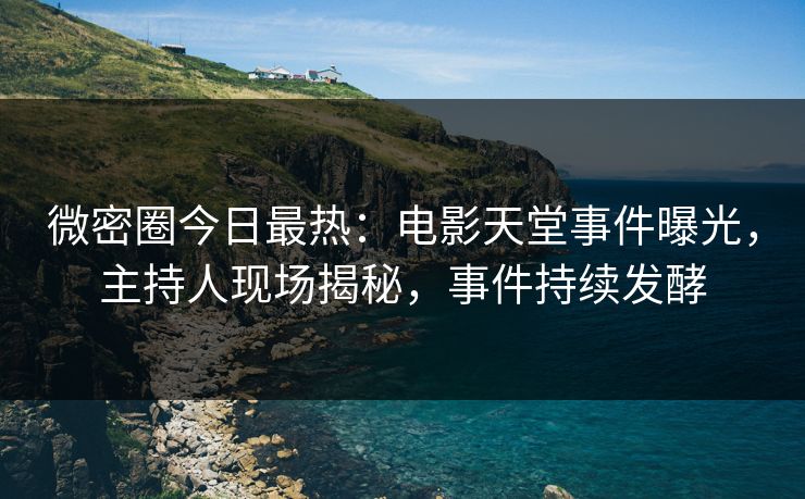 微密圈今日最热：电影天堂事件曝光，主持人现场揭秘，事件持续发酵