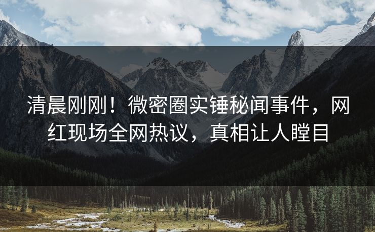 清晨刚刚！微密圈实锤秘闻事件，网红现场全网热议，真相让人瞠目
