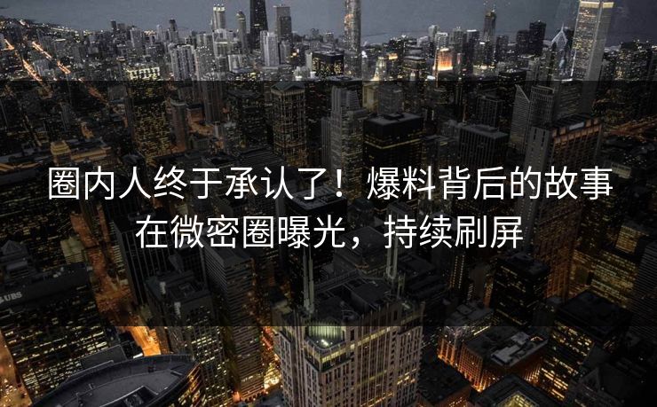 圈内人终于承认了！爆料背后的故事在微密圈曝光，持续刷屏