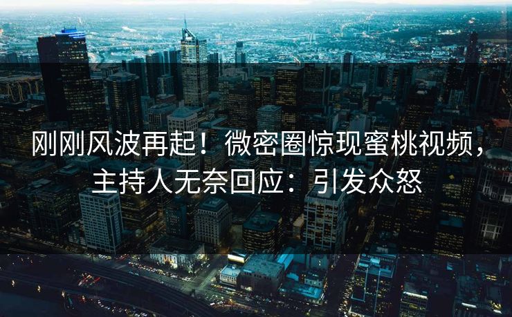 刚刚风波再起！微密圈惊现蜜桃视频，主持人无奈回应：引发众怒