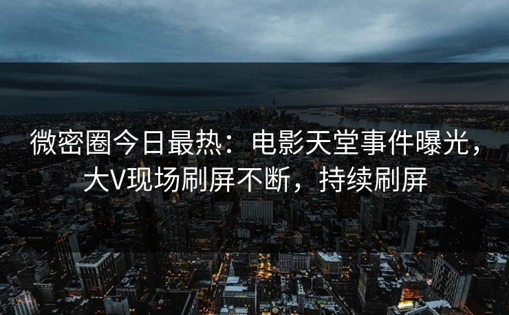 微密圈今日最热：电影天堂事件曝光，大V现场刷屏不断，持续刷屏