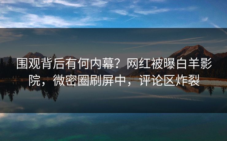 围观背后有何内幕？网红被曝白羊影院，微密圈刷屏中，评论区炸裂