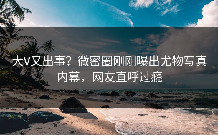 大V又出事？微密圈刚刚曝出尤物写真内幕，网友直呼过瘾
