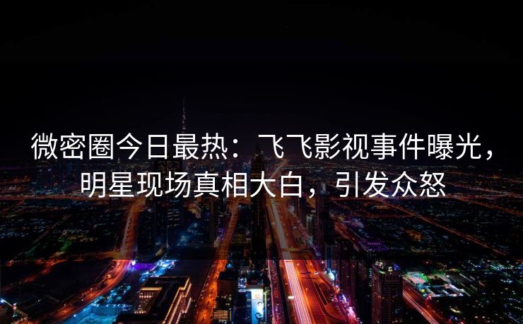 微密圈今日最热：飞飞影视事件曝光，明星现场真相大白，引发众怒