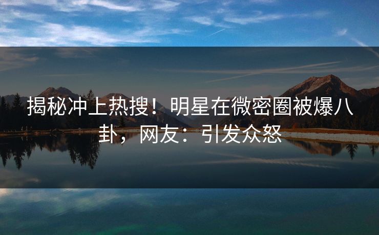 揭秘冲上热搜！明星在微密圈被爆八卦，网友：引发众怒