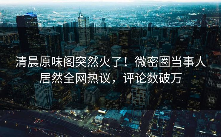 清晨原味阁突然火了！微密圈当事人居然全网热议，评论数破万
