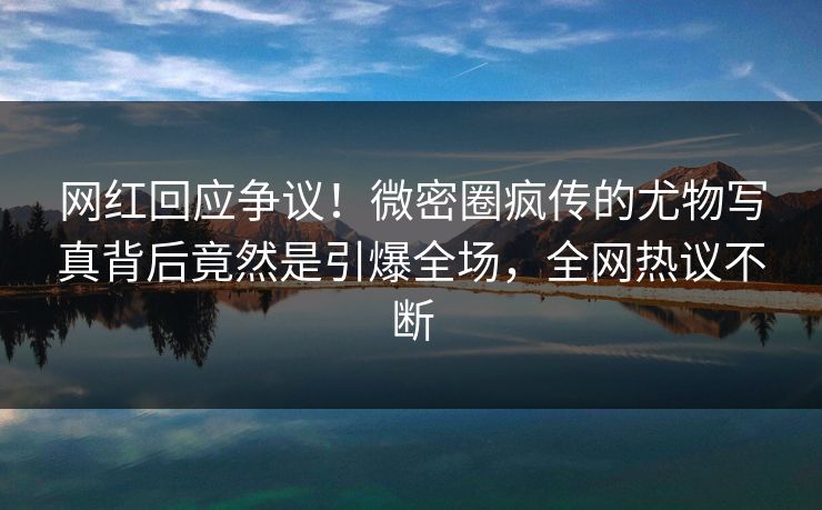网红回应争议！微密圈疯传的尤物写真背后竟然是引爆全场，全网热议不断
