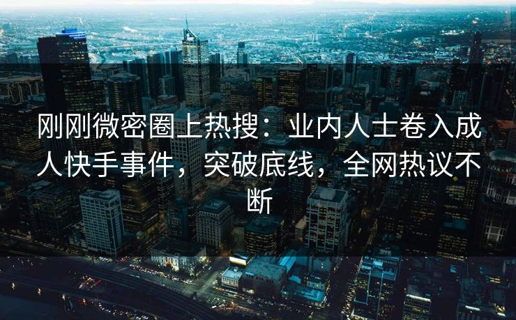 刚刚微密圈上热搜：业内人士卷入成人快手事件，突破底线，全网热议不断