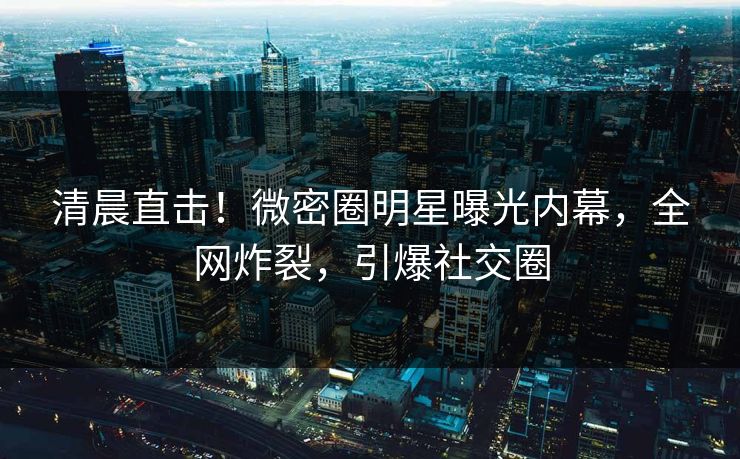 清晨直击！微密圈明星曝光内幕，全网炸裂，引爆社交圈