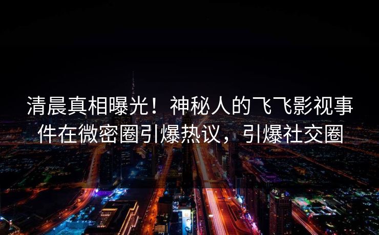 清晨真相曝光！神秘人的飞飞影视事件在微密圈引爆热议，引爆社交圈