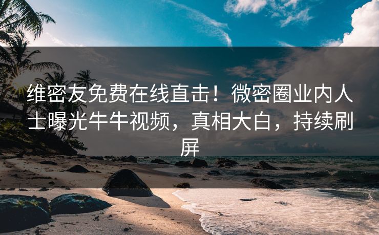 维密友免费在线直击！微密圈业内人士曝光牛牛视频，真相大白，持续刷屏