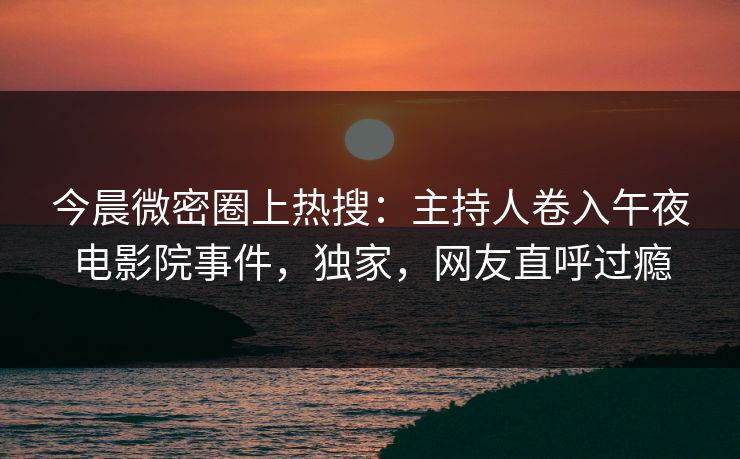 今晨微密圈上热搜：主持人卷入午夜电影院事件，独家，网友直呼过瘾