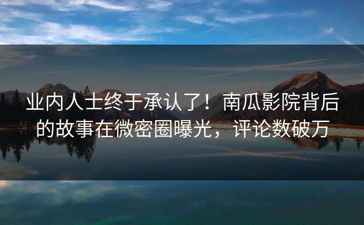 业内人士终于承认了！南瓜影院背后的故事在微密圈曝光，评论数破万