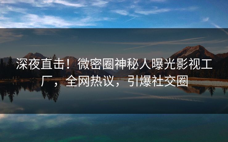 深夜直击！微密圈神秘人曝光影视工厂，全网热议，引爆社交圈