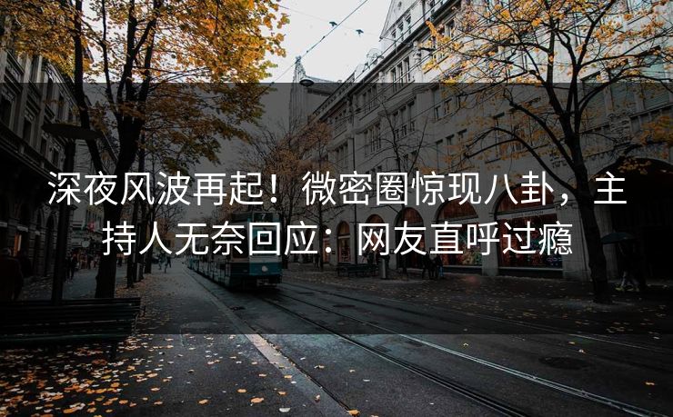 深夜风波再起！微密圈惊现八卦，主持人无奈回应：网友直呼过瘾
