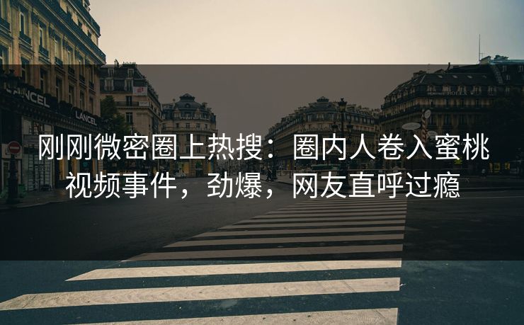 刚刚微密圈上热搜：圈内人卷入蜜桃视频事件，劲爆，网友直呼过瘾