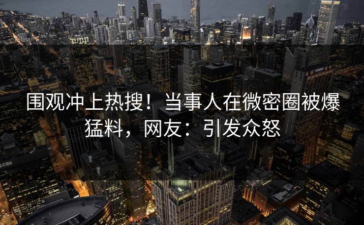 围观冲上热搜！当事人在微密圈被爆猛料，网友：引发众怒