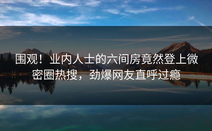 围观！业内人士的六间房竟然登上微密圈热搜，劲爆网友直呼过瘾