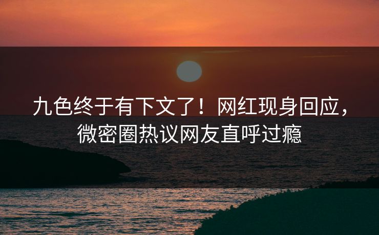 九色终于有下文了！网红现身回应，微密圈热议网友直呼过瘾
