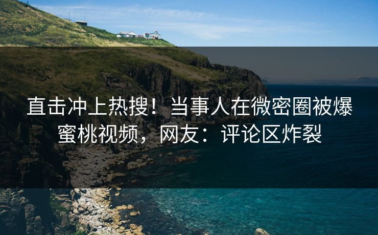 直击冲上热搜！当事人在微密圈被爆蜜桃视频，网友：评论区炸裂