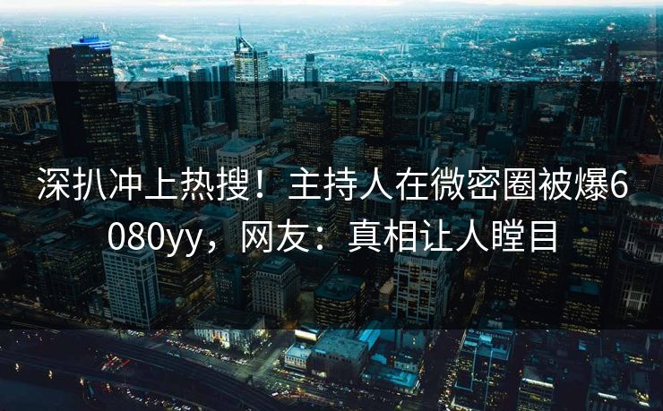 深扒冲上热搜！主持人在微密圈被爆6080yy，网友：真相让人瞠目