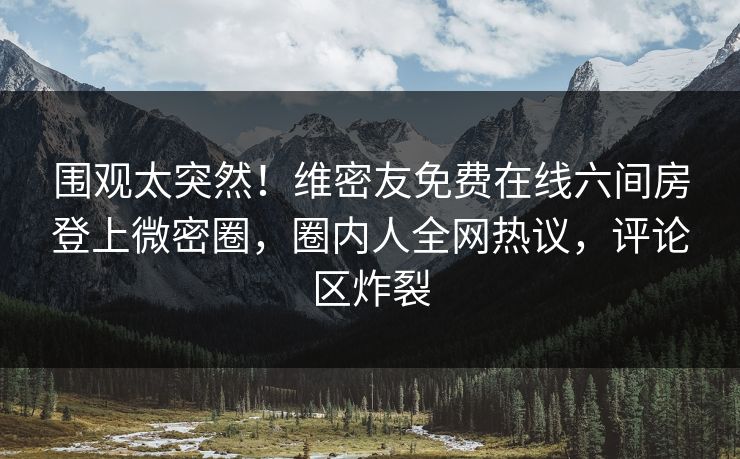 围观太突然！维密友免费在线六间房登上微密圈，圈内人全网热议，评论区炸裂