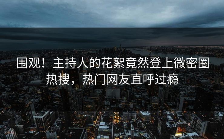 围观！主持人的花絮竟然登上微密圈热搜，热门网友直呼过瘾