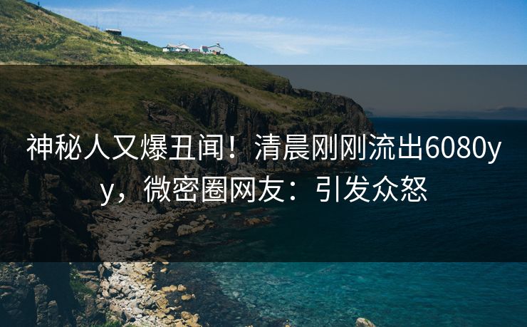 神秘人又爆丑闻！清晨刚刚流出6080yy，微密圈网友：引发众怒