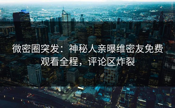 微密圈突发：神秘人亲曝维密友免费观看全程，评论区炸裂