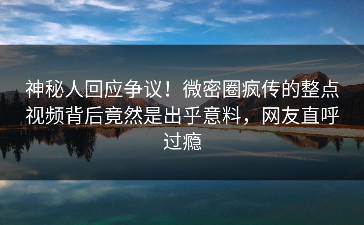 神秘人回应争议！微密圈疯传的整点视频背后竟然是出乎意料，网友直呼过瘾