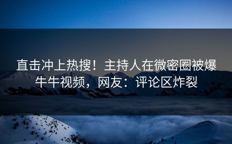 直击冲上热搜！主持人在微密圈被爆牛牛视频，网友：评论区炸裂